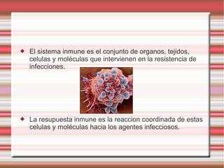  El sistema inmune es el conjunto de organos, tejidos,
celulas y moléculas que intervienen en la resistencia de
infecciones.
 La resupuesta inmune es la reaccion coordinada de estas
celulas y moléculas hacia los agentes infecciosos.
 