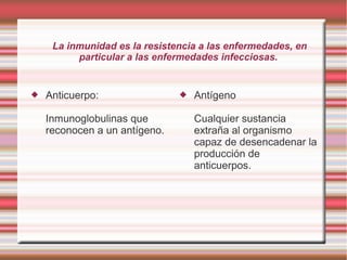 La inmunidad es la resistencia a las enfermedades, en
particular a las enfermedades infecciosas.
 Anticuerpo:
Inmunoglobulinas que
reconocen a un antígeno.
 Antígeno
Cualquier sustancia
extraña al organismo
capaz de desencadenar la
producción de
anticuerpos.
 