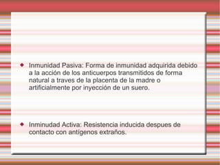  Inmunidad Pasiva: Forma de inmunidad adquirida debido
a la acción de los anticuerpos transmitidos de forma
natural a traves de la placenta de la madre o
artificialmente por inyección de un suero.
 Inminudad Activa: Resistencia inducida despues de
contacto con antígenos extraños.
 