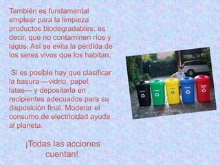También es fundamental
emplear para la limpieza
productos biodegradables; es
decir, que no contaminen ríos y
lagos. Así se evita la pérdida de
los seres vivos que los habitan.
Si es posible hay que clasificar
la basura —vidrio, papel,
latas— y depositarla en
recipientes adecuados para su
disposición final. Moderar el
consumo de electricidad ayuda
al planeta.
¡Todas las acciones
cuentan!
 