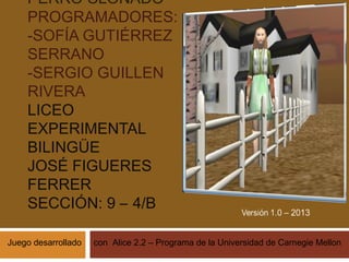 PERRO CLONADO
PROGRAMADORES:
-SOFÍA GUTIÉRREZ
SERRANO
-SERGIO GUILLEN
RIVERA
LICEO
EXPERIMENTAL
BILINGÜE
JOSÉ FIGUERES
FERRER
SECCIÓN: 9 – 4/B
Juego desarrollado

con Alice 2.2 – Programa de la Universidad de Carnegie Mellon

 