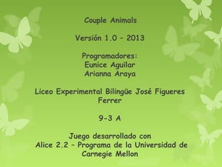Couple Animals
Versión 1.0 – 2013
Programadores:
Eunice Aguilar
Arianna Araya
Liceo Experimental Bilingüe José Figueres
Ferrer
9-3 A
Juego desarrollado con
Alice 2.2 – Programa de la Universidad de
Carnegie Mellon

 