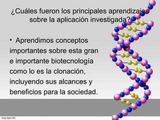¿Cuáles fueron los principales aprendizajes
sobre la aplicación investigada?
• Aprendimos conceptos
importantes sobre esta gran
e importante biotecnología
como lo es la clonación,
incluyendo sus alcances y
beneficios para la sociedad.

 