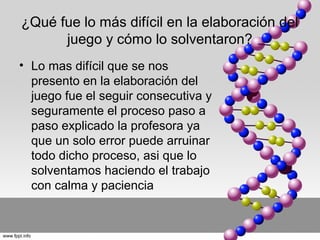 ¿Qué fue lo más difícil en la elaboración del
juego y cómo lo solventaron?
• Lo mas difícil que se nos
presento en la elaboración del
juego fue el seguir consecutiva y
seguramente el proceso paso a
paso explicado la profesora ya
que un solo error puede arruinar
todo dicho proceso, asi que lo
solventamos haciendo el trabajo
con calma y paciencia

 