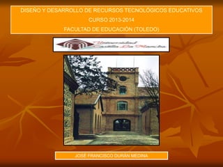 DISEÑO Y DESARROLLO DE RECURSOS TECNOLÓGICOS EDUCATIVOS
CURSO 2013-2014
FACULTAD DE EDUCACIÓN (TOLEDO)
JOSÉ FRANCISCO DURÁN MEDINA
 