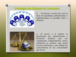 3.- El proceso a través del cual las
leyes son aprobadas, administradas, e
implementadas es accesible, justo, y
eficiente.

4.- El acceso a la justicia es
garantizado por representantes e
instancias
jurídicas
que
son
competentes, independientes, éticas,
suficientes en número, que tienen
recursos suficientes, y que reflejan las
características de las comunidades
que sirven.

 