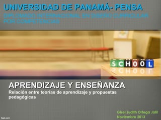 UNIVERSIDAD DE PANAMÁ- PENSA
DIPLOMADO INTERNACIONAL EN DISEÑO CURRICULAR
POR COMPETENCIAS

APRENDIZAJE Y ENSEÑANZA

Relación entre teorías de aprendizaje y propuestas
pedagógicas

Gisel Judith Ortega Jalil
Noviembre 2013

 