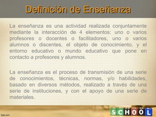Definición de Enseñanza
La enseñanza es una actividad realizada conjuntamente
mediante la interacción de 4 elementos: uno o varios
profesores o docentes o facilitadores, uno o varios
alumnos o discentes, el objeto de conocimiento, y el
entorno educativo o mundo educativo que pone en
contacto a profesores y alumnos.
La enseñanza es el proceso de transmisión de una serie
de conocimientos, técnicas, normas, y/o habilidades,
basado en diversos métodos, realizado a través de una
serie de instituciones, y con el apoyo de una serie de
materiales.

 