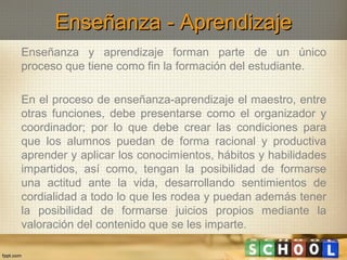 Enseñanza - Aprendizaje
Enseñanza y aprendizaje forman parte de un único
proceso que tiene como fin la formación del estudiante.
En el proceso de enseñanza-aprendizaje el maestro, entre
otras funciones, debe presentarse como el organizador y
coordinador; por lo que debe crear las condiciones para
que los alumnos puedan de forma racional y productiva
aprender y aplicar los conocimientos, hábitos y habilidades
impartidos, así como, tengan la posibilidad de formarse
una actitud ante la vida, desarrollando sentimientos de
cordialidad a todo lo que les rodea y puedan además tener
la posibilidad de formarse juicios propios mediante la
valoración del contenido que se les imparte.

 