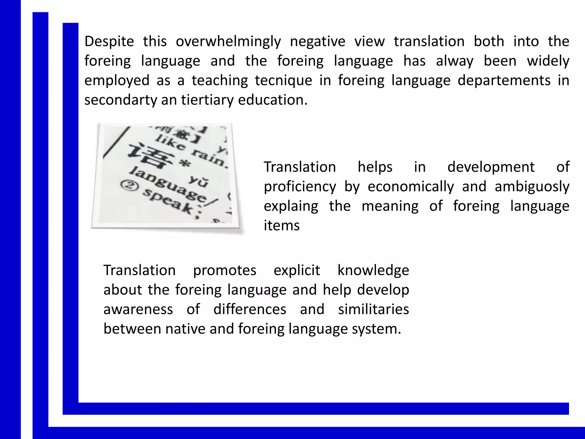 Despite this overwhelmingly negative view translation both into the
foreing language and the foreing language has alway been widely
employed as a teaching tecnique in foreing language departements in
secondarty an tiertiary education.

Translation helps in development of
proficiency by economically and ambiguosly
explaing the meaning of foreing language
items
Translation promotes explicit knowledge
about the foreing language and help develop
awareness of differences and similitaries
between native and foreing language system.

 