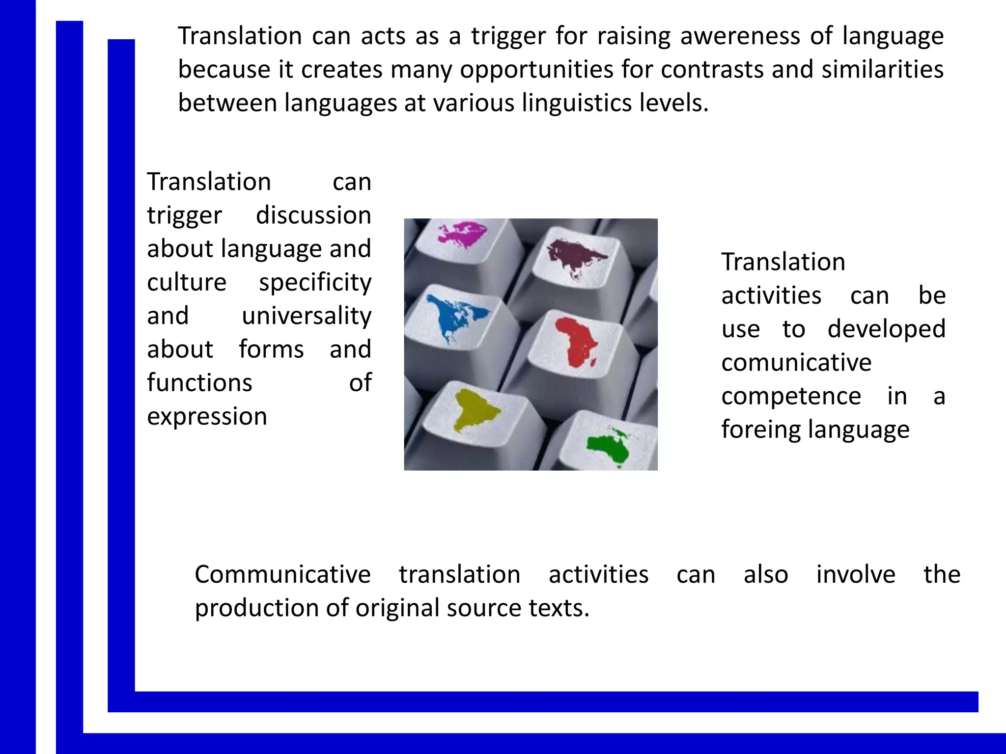 Translation can acts as a trigger for raising awereness of language
because it creates many opportunities for contrasts and similarities
between languages at various linguistics levels.
Translation
can
trigger discussion
about language and
culture specificity
and
universality
about forms and
functions
of
expression

Translation
activities can be
use to developed
comunicative
competence in a
foreing language

Communicative translation activities can also involve the
production of original source texts.

 