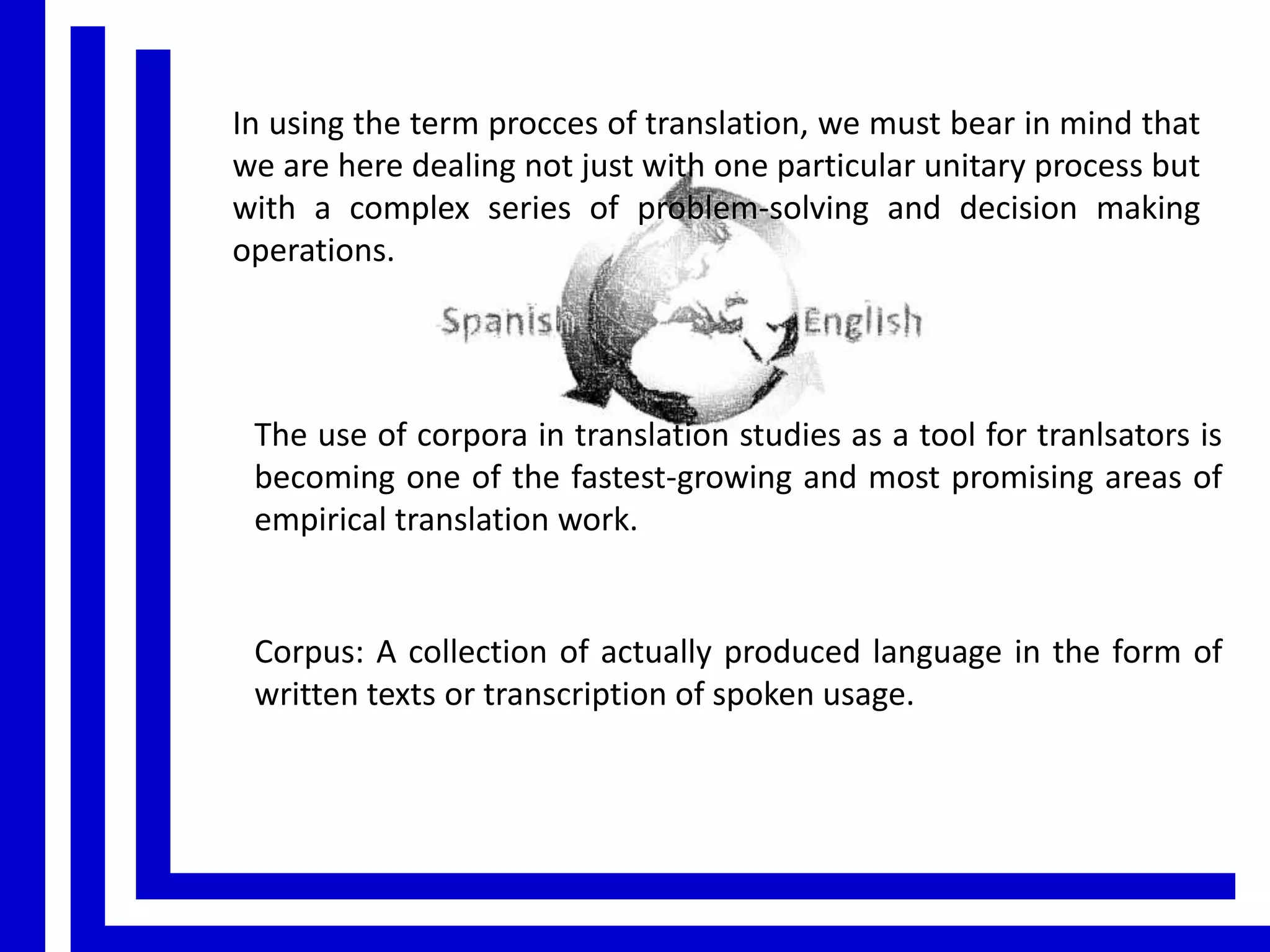 In using the term procces of translation, we must bear in mind that
we are here dealing not just with one particular unitary process but
with a complex series of problem-solving and decision making
operations.

The use of corpora in translation studies as a tool for tranlsators is
becoming one of the fastest-growing and most promising areas of
empirical translation work.

Corpus: A collection of actually produced language in the form of
written texts or transcription of spoken usage.

 