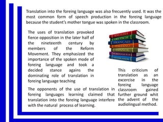 Translation into the foreing language was also frecuently used. It was the
most common form of speech production in the foreing language
because the student’s mother tongue was spoken in the classroom.
The uses of translation provoked
fierce opposition in the later half of
the
nineteenth
century
by
members
of
the
Reform
Movement. They emphasized the
importance of the spoken mode of
foreing language and took a
decided
stance
agains
the
dominating role of translation in
foreing language teaching

This criticism of
translation as an
excercise
in
the
foreing
language
The opponents of the use of translation in classroom
gained
foreing languages learning claimed that further ground whit
translation into the foreing language interfere the advent of the
audiolingual method.
with the natural process of learning.

 