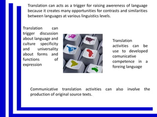 Translation can acts as a trigger for raising awereness of language
because it creates many opportunities for contrasts and similarities
between languages at various linguistics levels.
Translation
can
trigger discussion
about language and
culture specificity
and
universality
about forms and
functions
of
expression

Translation
activities can be
use to developed
comunicative
competence in a
foreing language

Communicative translation activities can also involve the
production of original source texts.

 