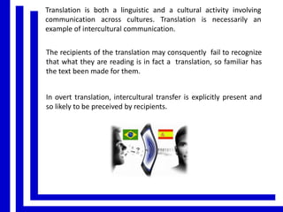 Translation is both a linguistic and a cultural activity involving
communication across cultures. Translation is necessarily an
example of intercultural communication.
The recipients of the translation may consquently fail to recognize
that what they are reading is in fact a translation, so familiar has
the text been made for them.

In overt translation, intercultural transfer is explicitly present and
so likely to be preceived by recipients.

 