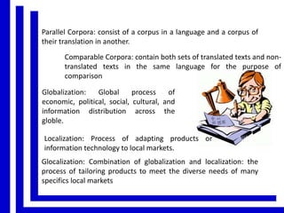 Parallel Corpora: consist of a corpus in a language and a corpus of
their translation in another.
Comparable Corpora: contain both sets of translated texts and nontranslated texts in the same language for the purpose of
comparison
Globalization:
Global
process
of
economic, political, social, cultural, and
information distribution across the
globle.
Localization: Process of adapting products or
information technology to local markets.
Glocalization: Combination of globalization and localization: the
process of tailoring products to meet the diverse needs of many
specifics local markets

 