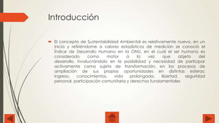 Introducción
 El concepto de Sustentabilidad Ambiental es relativamente nuevo, en un
inicio y refiriéndome a valores estadísticos de medición se conoció el
Índice de Desarrollo Humano en la ONU, en el cuál el ser humano es
considerado
como
motor
a
la
vez
que
objeto
del
desarrollo, involucrándolo en la posibilidad y necesidad de participar
activamente como sujeto de transformación, en los procesos de
ampliación de sus propias oportunidades en distintas esferas:
ingreso,
conocimientos,
vida
prolongada,
libertad,
seguridad
personal, participación comunitaria y derechos fundamentales

 