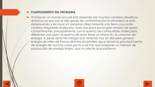  PLANTEAMIENTO DEL PROBLEMA

 Vivimos en un mundo el cual está pasando por muchos cambios climáticos
drásticos ya que por el alto grado de contaminación la atmosfera se está
deteriorando y los rayos UV penetran directamente a la tierra causando
cambios irregulares al planeta. Todo eso pasa por la gran emisión de gases
contaminantes, principalmente, por la quema de combustibles fósiles para
diferentes usos pero, la quema de estos tiene un mismo fin, la creación de
energía. A pesar de la tecnología que tenemos hoy en día para generar
energía de miles de formas distintas el petróleo sigue siendo la principal fuente
de energía de muchas cosas por lo cual hay que proponer un método de
producción de energía limpio, que no afecte al ecosistema.

 