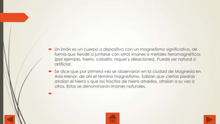  Un imán es un cuerpo o dispositivo con un magnetismo significativo, de
forma que tiende a juntarse con otros imanes o metales ferromagnéticos
(por ejemplo, hierro, cobalto, níquel y aleaciones). Puede ser natural o
artificial.

 Se dice que por primera vez se observaron en la ciudad de Magnesia en
Asia Menor, de ahí el término magnetismo. Sabían que ciertas piedras
atraían el hierro y que los trocitos de hierro atraídos, atraían a su vez a
otros. Estas se denominaron imanes naturales.


 