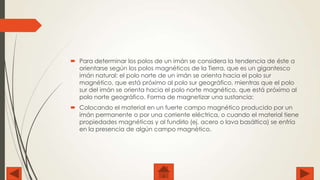  Para determinar los polos de un imán se considera la tendencia de éste a
orientarse según los polos magnéticos de la Tierra, que es un gigantesco
imán natural: el polo norte de un imán se orienta hacia el polo sur
magnético, que está próximo al polo sur geográfico, mientras que el polo
sur del imán se orienta hacia el polo norte magnético, que está próximo al
polo norte geográfico. Forma de magnetizar una sustancia:
 Colocando el material en un fuerte campo magnético producido por un
imán permanente o por una corriente eléctrica, o cuando el material tiene
propiedades magnéticas y al fundirlo (ej. acero o lava basáltica) se enfría
en la presencia de algún campo magnético.

 