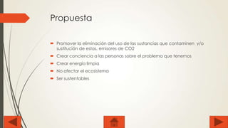 Propuesta
 Promover la eliminación del uso de las sustancias que contaminen y/o
sustitución de estas, emisores de CO2
 Crear conciencia a las personas sobre el problema que tenemos
 Crear energía limpia
 No afectar el ecosistema
 Ser sustentables

 