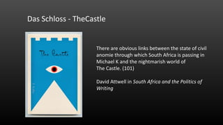 Das Schloss - TheCastle

There are obvious links between the state of civil
anomie through which South Africa is passing in
Michael K and the nightmarish world of
The Castle. (101)

David Attwell in South Africa and the Politics of
Writing

 