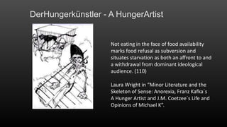 DerHungerkünstler - A HungerArtist

Not eating in the face of food availability
marks food refusal as subversion and
situates starvation as both an affront to and
a withdrawal from dominant ideological
audience. (110)
Laura Wright in “Minor Literature and the
Skeleton of Sense: Anorexia, Franz Kafka´s
A Hunger Artist and J.M. Coetzee´s Life and
Opinions of Michael K”.

 