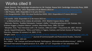 Works cited II
- Head, Dominic. The Cambridge Introduction to J.M. Coetzee. Nueva York: Cambridge University Press, 2009.
-Kafka, Franz. Der Bau. 1923. Disponible el 9 de febrero 2013 en:http://www.textlog.de/32121.html
––Der Prozess. 1925. Disponible el 2 de julio 2013 en: http://www.textlog.de/kafka-der-prozess.html
––Ein Hungerkünstler. 1924. Die neue Rundschau XXXIII, 1922. Disponible el 17 enero 2013 en:
http://gutenberg.org/ebooks/30655
––El castillo. 1926. Disponible el 12 de marzo 2013 en:www.libros.literaturalibre.com
–– La Metamorfosis y otros relatos de animales. 1915. Madrid: Espasa Libros, 2010.
- Merivale, Patricia. “Audible Palimpsets: Coetzee´s Kafka.” CriticalPerspectiveson J.M. Coetzee. Eds. - - Graham Huggan y Stephen Watson. Londres: Macmillan Press, 1996. 152-167.
- Morphet, Tony. "Two Interviews with J. M. Coetzee, 1983 and 1987." Triquarterly 69, 1987. 454–64.
-Spivak, GayatriChakravorty. “Ethics and Politics in Tagore, Coetzee, and Certain Scenes of Teaching.”
Diacritics, Volumen 32 número 3-4, 2002: 17-31.
-Wright, Laura. Minor Literature and the Skeleton of Sense: Anorexia, Franz Kafka's A Hunger Artist, and J. M.
Coetzee's Life & Times of Michael K.” Journal of Commonwealth and Postcolonial Studies, Volumen
8, Ejemplar 1, 2001. 109-123
Yeo, Gilbert. “J.M. Coetzee and Samuel Beckett: Nothingness, MinimalismandIndeterminacy”. ARIEL: A
Reviewof International EnglishLiterature 31.4, 2000. 117-137. Disponible el 5 de setiembre 2013
en:http://ariel.synergiesprairies.ca/ariel/index.php/ariel/article/viewFile/3466/3407

 