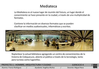 Mediateca
La Mediateca es el nuevo lugar de reunión del futuro, un lugar donde el
conocimiento se hace presente en la ciudad, a través de una multiplicidad de
formatos.

Contiene la información en diversos formatos que se pueden
clasificar en medios audiovisuales, informáticos y escritos.

Replantear la actual biblioteca agregando un centro de conocimientos de la
historia de Cobquecura, abierto al público a través de la tecnología, tanto
para turistas como lugareños.
PROYECTO 1 : HOMBRE, ARQUITECTURA Y CIUDAD
Alumno: Franco Rodríguez

/

Ayudante: Angélica Muñoz

EJERCICIO 4
/

Docente: Miguel Roco

 