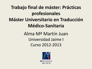 Trabajo final de máster: Prácticas
profesionales
Máster Universitario en Traducción
Médico-Sanitaria
Alma Mª Martín Juan
Universidad Jaime I
Curso 2012-2013

 