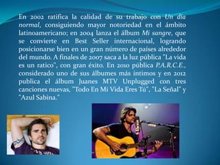 En 2002 ratifica la calidad de su trabajo con Un día
normal, consiguiendo mayor notoriedad en el ámbito
latinoamericano; en 2004 lanza el álbum Mi sangre, que
se convierte en Best Seller internacional, logrando
posicionarse bien en un gran número de países alrededor
del mundo. A finales de 2007 saca a la luz pública "La vida
es un ratico", con gran éxito. En 2010 pública P.A.R.C.E.,
considerado uno de sus álbumes más íntimos y en 2012
publica el álbum Juanes MTV Unplugged con tres
canciones nuevas, "Todo En Mi Vida Eres Tú", "La Señal" y
"Azul Sabina."

 