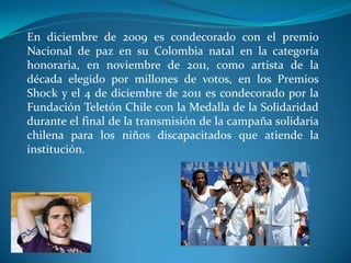 En diciembre de 2009 es condecorado con el premio
Nacional de paz en su Colombia natal en la categoría
honoraria, en noviembre de 2011, como artista de la
década elegido por millones de votos, en los Premios
Shock y el 4 de diciembre de 2011 es condecorado por la
Fundación Teletón Chile con la Medalla de la Solidaridad
durante el final de la transmisión de la campaña solidaria
chilena para los niños discapacitados que atiende la
institución.

 