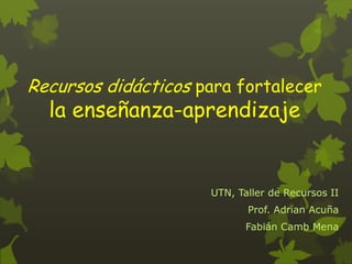 Recursos didácticos para fortalecer

la enseñanza-aprendizaje

UTN, Taller de Recursos II
Prof. Adrian Acuña
Fabián Camb Mena

 