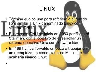 LINUX
●

●

●

●

Término que se usa para referirse a el núcleo
libre similar a Unix denominado Linux con
sistema GNU.
El proyecto GNU se inició en 1983 por Richard
Stallman, con el objetivo de desarrollar un
sistema operativo Unix con software libre.
En 1991 Linus Torvalds empezó a trabajar en
un reemplazo no comercial para Minix que
acabaría siendo Linux.

 