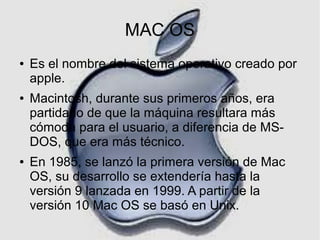 MAC OS
●

●

●

Es el nombre del sistema operativo creado por
apple.
Macintosh, durante sus primeros años, era
partidario de que la máquina resultara más
cómoda para el usuario, a diferencia de MSDOS, que era más técnico.
En 1985, se lanzó la primera versión de Mac
OS, su desarrollo se extendería hasta la
versión 9 lanzada en 1999. A partir de la
versión 10 Mac OS se basó en Unix.

 