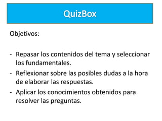 Objetivos:
- Repasar los contenidos del tema y seleccionar
los fundamentales.
- Reflexionar sobre las posibles dudas a la hora
de elaborar las respuestas.
- Aplicar los conocimientos obtenidos para
resolver las preguntas.