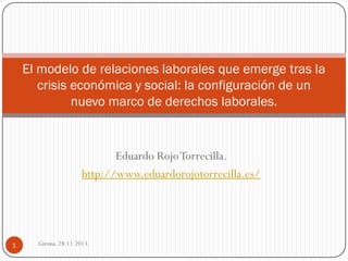 El modelo de relaciones laborales que emerge tras la
crisis económica y social: la configuración de un
nuevo marco de derechos laborales.

Eduardo Rojo Torrecilla.
http://www.eduardorojotorrecilla.es/

1

Girona. 28.11.2013.

 