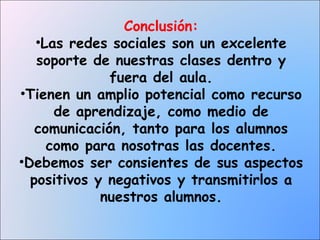 Conclusión:
•Las redes sociales son un excelente
soporte de nuestras clases dentro y
fuera del aula.
•Tienen un amplio potencial como recurso
de aprendizaje, como medio de
comunicación, tanto para los alumnos
como para nosotras las docentes.
•Debemos ser consientes de sus aspectos
positivos y negativos y transmitirlos a
nuestros alumnos.

 