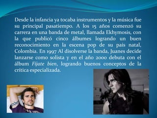 Desde la infancia ya tocaba instrumentos y la música fue
su principal pasatiempo. A los 15 años comenzó su
carrera en una banda de metal, llamada Ekhymosis, con
la que publicó cinco álbumes logrando un buen
reconocimiento en la escena pop de su país natal,
Colombia. En 1997 Al disolverse la banda, Juanes decide
lanzarse como solista y en el año 2000 debuta con el
álbum Fíjate bien, logrando buenos conceptos de la
crítica especializada.

 