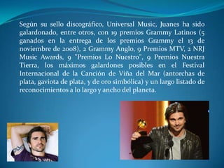 Según su sello discográfico, Universal Music, Juanes ha sido
galardonado, entre otros, con 19 premios Grammy Latinos (5
ganados en la entrega de los premios Grammy el 13 de
noviembre de 2008), 2 Grammy Anglo, 9 Premios MTV, 2 NRJ
Music Awards, 9 "Premios Lo Nuestro", 9 Premios Nuestra
Tierra, los máximos galardones posibles en el Festival
Internacional de la Canción de Viña del Mar (antorchas de
plata, gaviota de plata, y de oro simbólica) y un largo listado de
reconocimientos a lo largo y ancho del planeta.

 