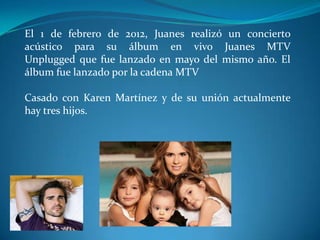 El 1 de febrero de 2012, Juanes realizó un concierto
acústico para su álbum en vivo Juanes MTV
Unplugged que fue lanzado en mayo del mismo año. El
álbum fue lanzado por la cadena MTV

Casado con Karen Martínez y de su unión actualmente
hay tres hijos.

 