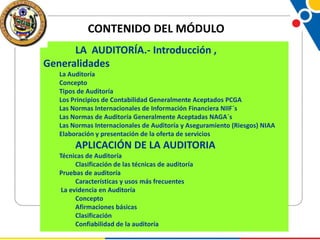 CONTENIDO DEL MÓDULO
LA AUDITORÍA.- Introducción ,
Generalidades
La Auditoría
Concepto
Tipos de Auditoría
Los Principios de Contabilidad Generalmente Aceptados PCGA
Las Normas Internacionales de Información Financiera NIIF´s
Las Normas de Auditoría Generalmente Aceptadas NAGA´s
Las Normas Internacionales de Auditoría y Aseguramiento (Riesgos) NIAA
Elaboración y presentación de la oferta de servicios

APLICACIÓN DE LA AUDITORIA
Técnicas de Auditoría
Clasificación de las técnicas de auditoría
Pruebas de auditoría
Características y usos más frecuentes
La evidencia en Auditoría
Concepto
Afirmaciones básicas
Clasificación
Confiabilidad de la auditoría

 