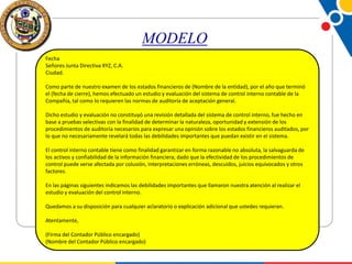 MODELO
Fecha
Señores Junta Directiva XYZ, C.A.
Ciudad.
Como parte de nuestro examen de los estados financieros de (Nombre de la entidad), por el año que terminó
el (fecha de cierre), hemos efectuado un estudio y evaluación del sistema de control interno contable de la
Compañía, tal como lo requieren las normas de auditoría de aceptación general.
Dicho estudio y evaluación no constituyó una revisión detallada del sistema de control interno, fue hecho en
base a pruebas selectivas con la finalidad de determinar la naturaleza, oportunidad y extensión de los
procedimientos de auditoría necesarios para expresar una opinión sobre los estados financieros auditados, por
lo que no necesariamente revelará todas las debilidades importantes que puedan existir en el sistema.
El control interno contable tiene como finalidad garantizar en forma razonable no absoluta, la salvaguarda de
los activos y confiabilidad de la información financiera; dado que la efectividad de los procedimientos de
control puede verse afectada por colusión, interpretaciones erróneas, descuidos, juicios equivocados y otros
factores.
En las páginas siguientes indicamos las debilidades importantes que llamaron nuestra atención al realizar el
estudio y evaluación del control interno.
Quedamos a su disposición para cualquier aclaratorio o explicación adicional que ustedes requieran.
Atentamente,
(Firma del Contador Público encargado)
(Nombre del Contador Público encargado)

 