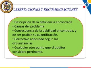 OBSERVACIONES Y RECOMENDACIONES
• Descripción de la deficiencia encontrada
• Causas del problema
• Consecuencia de la debilidad encontrada, y
de ser posible su cuantificación.
• Correctivo adecuado según las
circunstancias
• Cualquier otro punto que el auditor
considere pertinente.

 