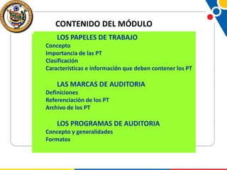 CONTENIDO DEL MÓDULO
LOS PAPELES DE TRABAJO
Concepto
Importancia de las PT
Clasificación
Características e información que deben contener los PT

LAS MARCAS DE AUDITORIA
Definiciones
Referenciación de los PT
Archivo de los PT

LOS PROGRAMAS DE AUDITORIA
Concepto y generalidades
Formatos

 