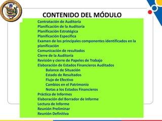 CONTENIDO DEL MÓDULO
Contratación de Auditoría
Planificación de la Auditoría
Planificación Estratégica
Planificación Específica
Examen de los principales componentes identificados en la
planificación
Comunicación de resultados
Cierre de la Auditoría
Revisión y cierre de Papeles de Trabajo
Elaboración de Estados Financieros Auditados
Balance de Situación
Estado de Resultados
Flujo de Efectivo
Cambios en el Patrimonio
Notas a los Estados Financieros
Práctica de Informes
Elaboración del Borrador de Informe
Lectura de Informe
Reunión Preliminar
Reunión Definitiva

 