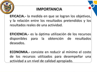 IMPORTANCIA
EFICACIA.- la medida en que se logran los objetivos,
y la relación entre los resultados pretendidos y los
resultados reales de una actividad.
EFICIENCIA.- es la óptima utilización de los recursos
disponibles para la obtención de resultados
deseados.
ECONOMIA.- consiste en reducir al mínimo el costo
de los recursos utilizados para desempeñar una
actividad a un nivel de calidad apropiado.

 