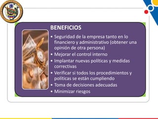 BENEFICIOS
• Seguridad de la empresa tanto en lo
financiero y administrativo (obtener una
opinión de otra persona)
• Mejorar el control interno
• Implantar nuevas políticas y medidas
correctivas
• Verificar si todos los procedimientos y
políticas se están cumpliendo
• Toma de decisiones adecuadas
• Minimizar riesgos

 