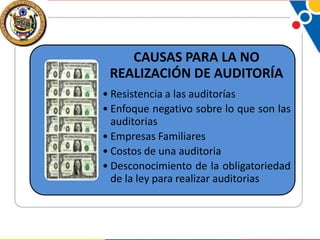 CAUSAS PARA LA NO
REALIZACIÓN DE AUDITORÍA
• Resistencia a las auditorías
• Enfoque negativo sobre lo que son las
auditorias
• Empresas Familiares
• Costos de una auditoria
• Desconocimiento de la obligatoriedad
de la ley para realizar auditorias

 