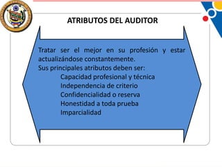 ATRIBUTOS DEL AUDITOR
Tratar ser el mejor en su profesión y estar
actualizándose constantemente.
Sus principales atributos deben ser:
Capacidad profesional y técnica
Independencia de criterio
Confidencialidad o reserva
Honestidad a toda prueba
Imparcialidad

 